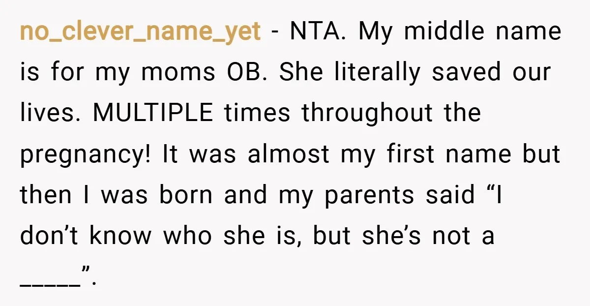 no_clever_name_yet − NTA. My middle name is for my moms OB. She literally saved our lives. MULTIPLE times throughout the pregnancy! It was almost my first name but then I...