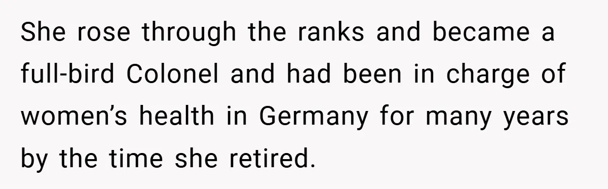 She rose through the ranks and became a full-bird Colonel and had been in charge of women’s health in Germany for many years by the time she retired.
