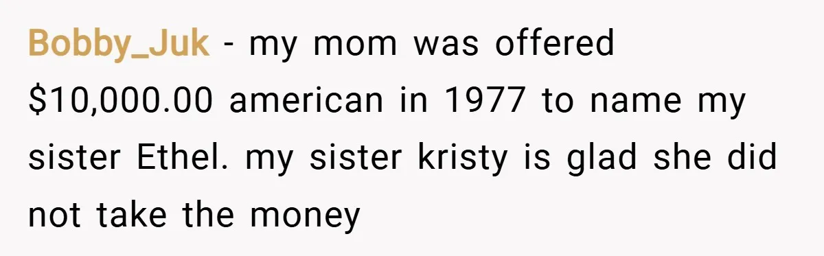 Bobby_Juk − my mom was offered $10,000.00 american in 1977 to name my sister Ethel. my sister kristy is glad she did not take the money