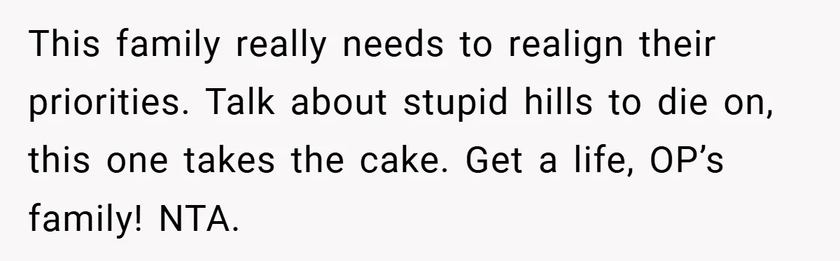 This family really needs to realign their priorities. Talk about stupid hills to die on, this one takes the cake. Get a life, OP’s family! NTA.