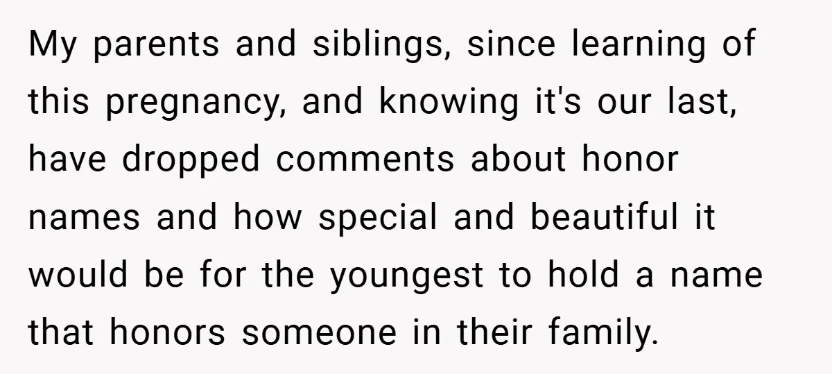 My parents and siblings, since learning of this pregnancy, and knowing it's our last, have dropped comments about honor names and how special and beautiful it would be for the...