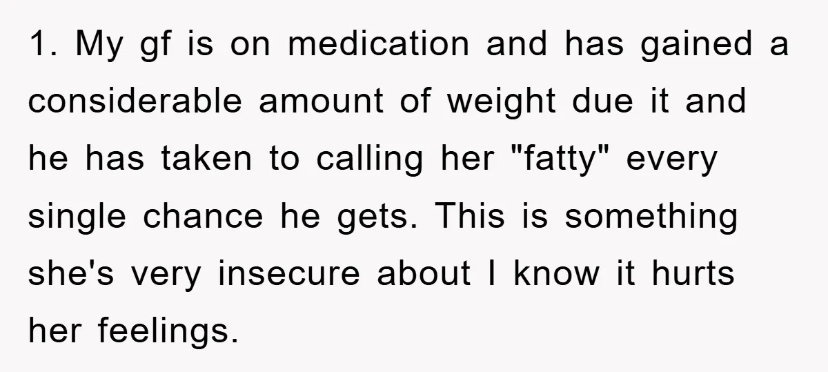 1. My gf is on medication and has gained a considerable amount of weight due it and he has taken to calling her "fatty" every single chance he gets. This...