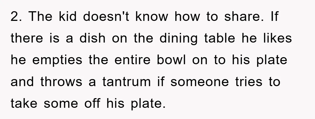 2. The kid doesn't know how to share. If there is a dish on the dining table he likes he empties the entire bowl on to his plate and throws...