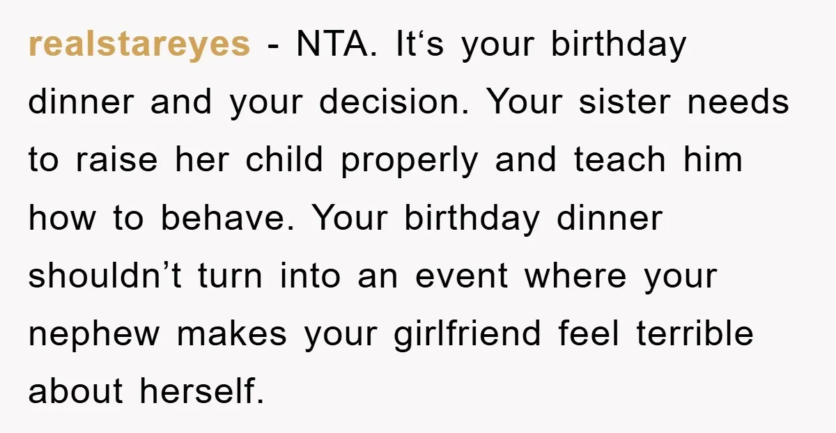 realstareyes − NTA. It‘s your birthday dinner and your decision. Your sister needs to raise her child properly and teach him how to behave. Your birthday dinner shouldn’t turn into...