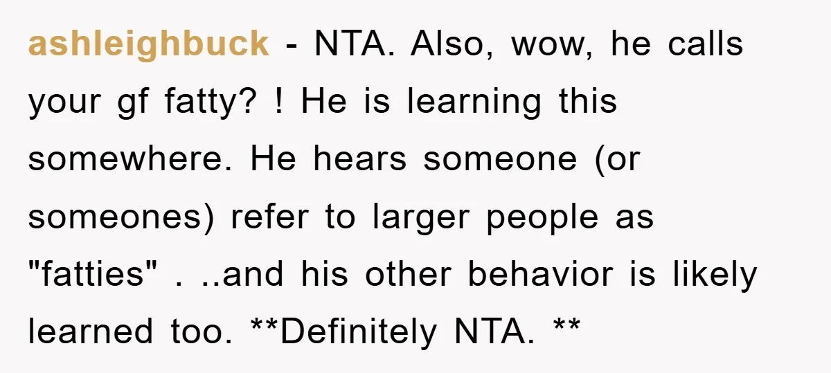 ashleighbuck − NTA. Also, wow, he calls your gf fatty? ! He is learning this somewhere. He hears someone (or someones) refer to larger people as "fatties" . ..and his...