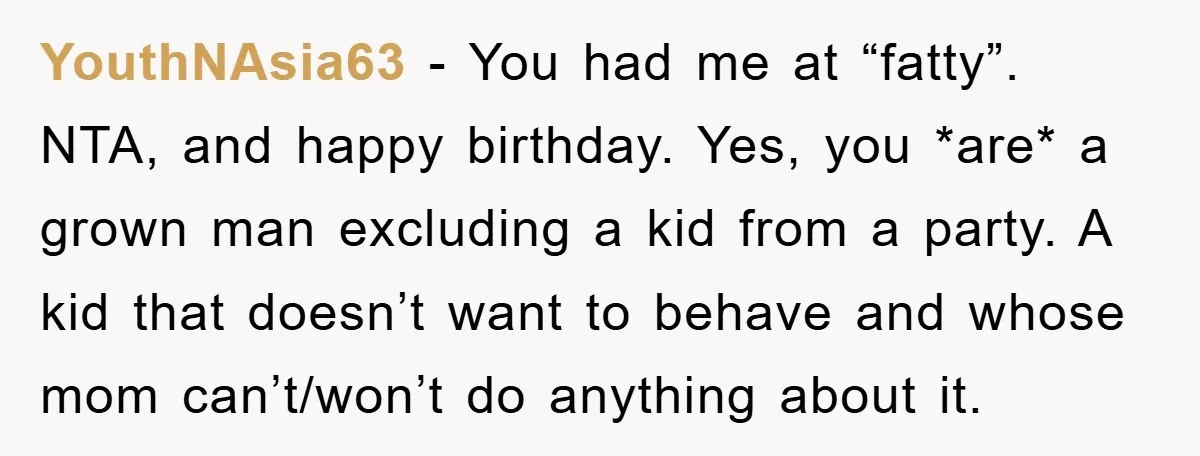YouthNAsia63 − You had me at “fatty”. NTA, and happy birthday. Yes, you *are* a grown man excluding a kid from a party. A kid that doesn’t want to behave...