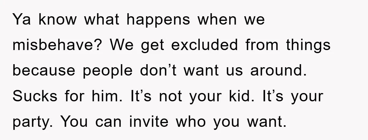 Ya know what happens when we misbehave? We get excluded from things because people don’t want us around. Sucks for him. It’s not your kid. It’s your party. You can...