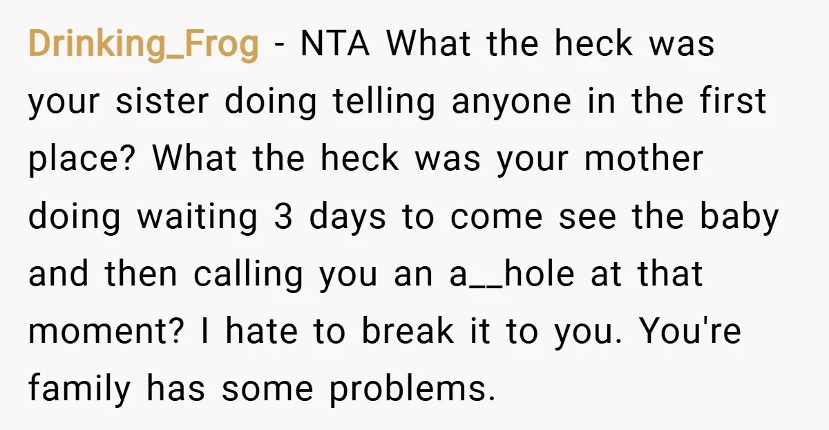 Drinking_Frog − NTA What the heck was your sister doing telling anyone in the first place? What the heck was your mother doing waiting 3 days to come see the...