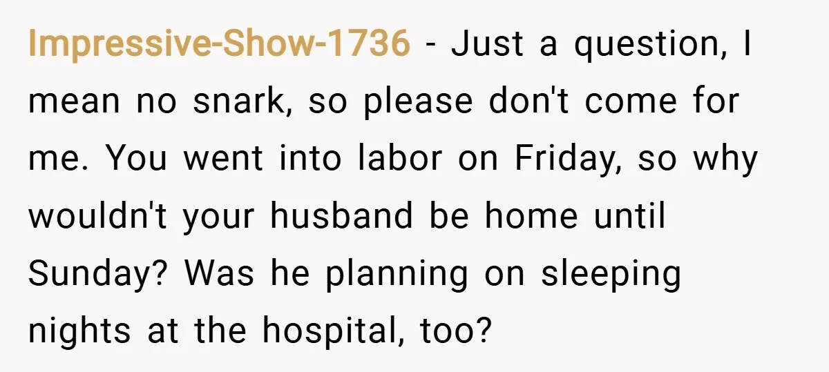 Impressive-Show-1736 − Just a question, I mean no snark, so please don't come for me. You went into labor on Friday, so why wouldn't your husband be home until Sunday?...