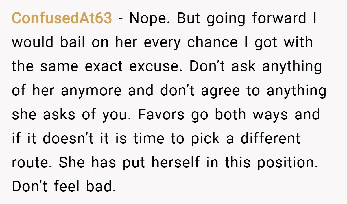 ConfusedAt63 − Nope. But going forward I would bail on her every chance I got with the same exact excuse. Don’t ask anything of her anymore and don’t agree to...