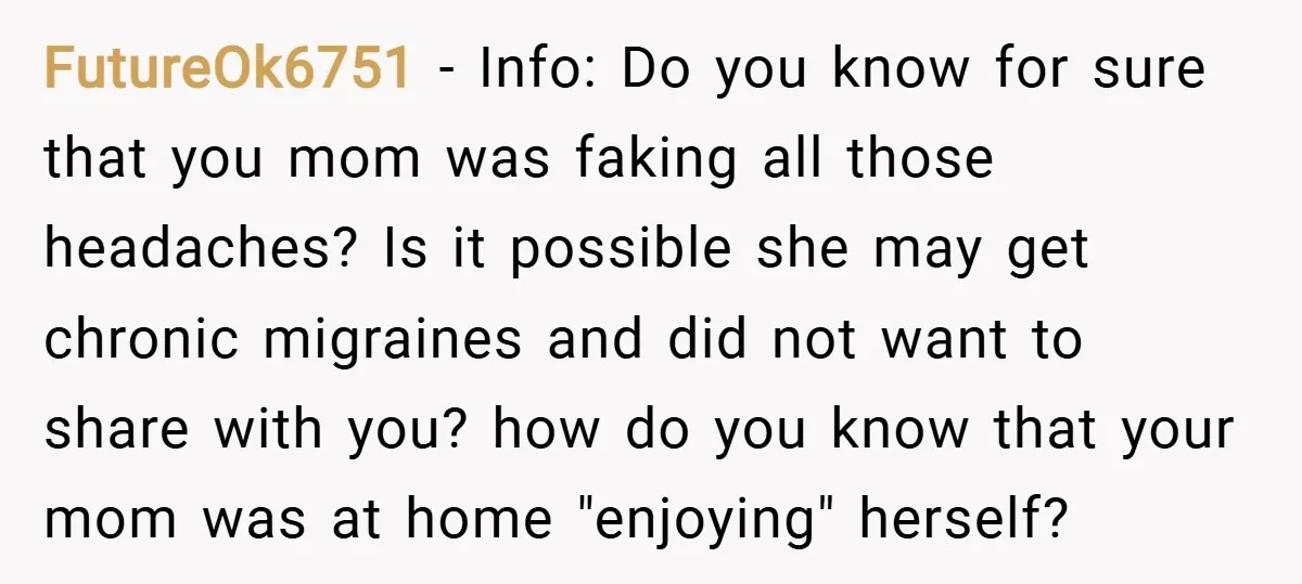 FutureOk6751 − Info: Do you know for sure that you mom was faking all those headaches? Is it possible she may get chronic migraines and did not want to share...