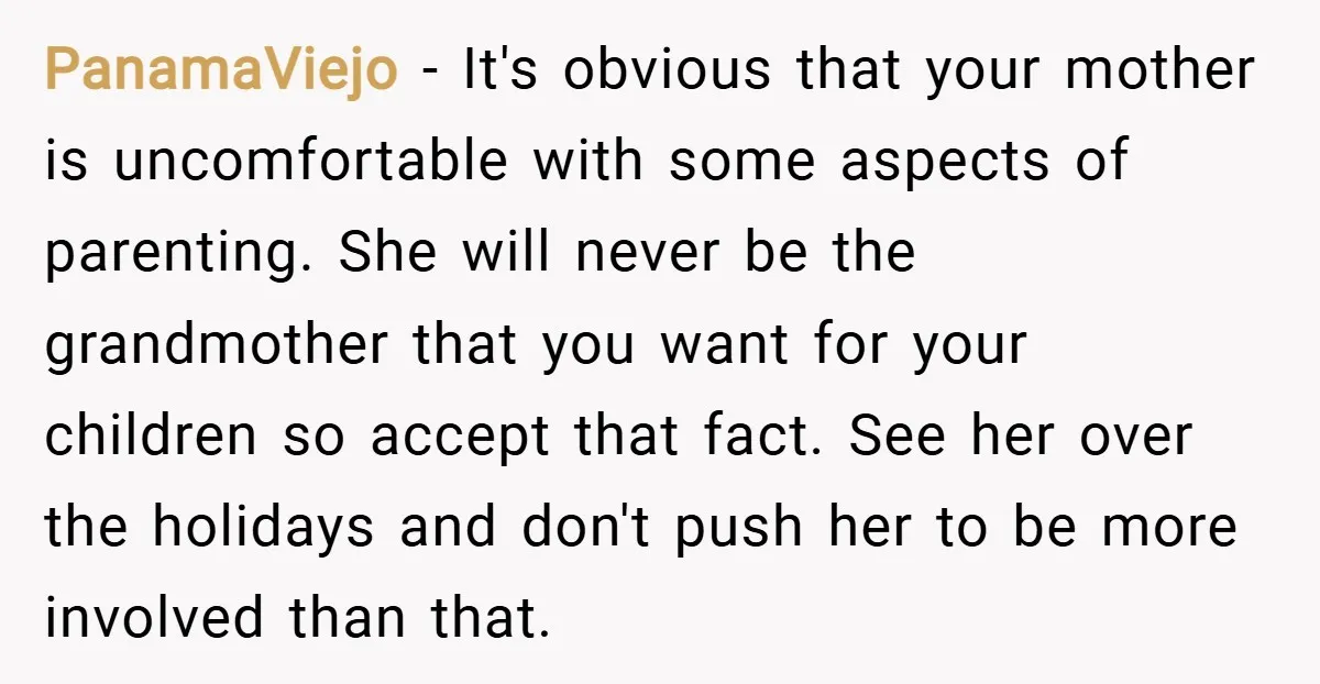PanamaViejo − It's obvious that your mother is uncomfortable with some aspects of parenting. She will never be the grandmother that you want for your children so accept that fact....