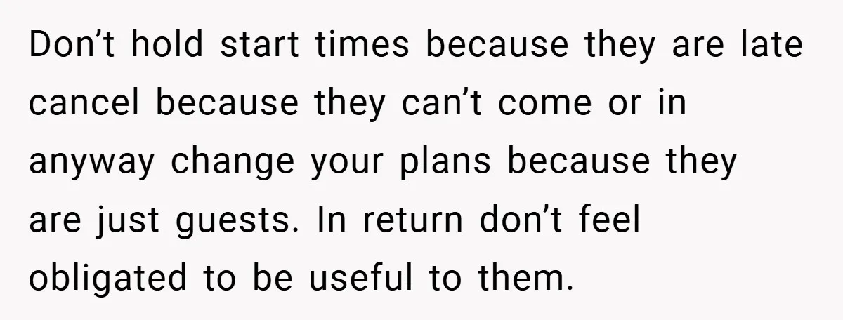 Don’t hold start times because they are late cancel because they can’t come or in anyway change your plans because they are just guests. In return don’t feel obligated to...
