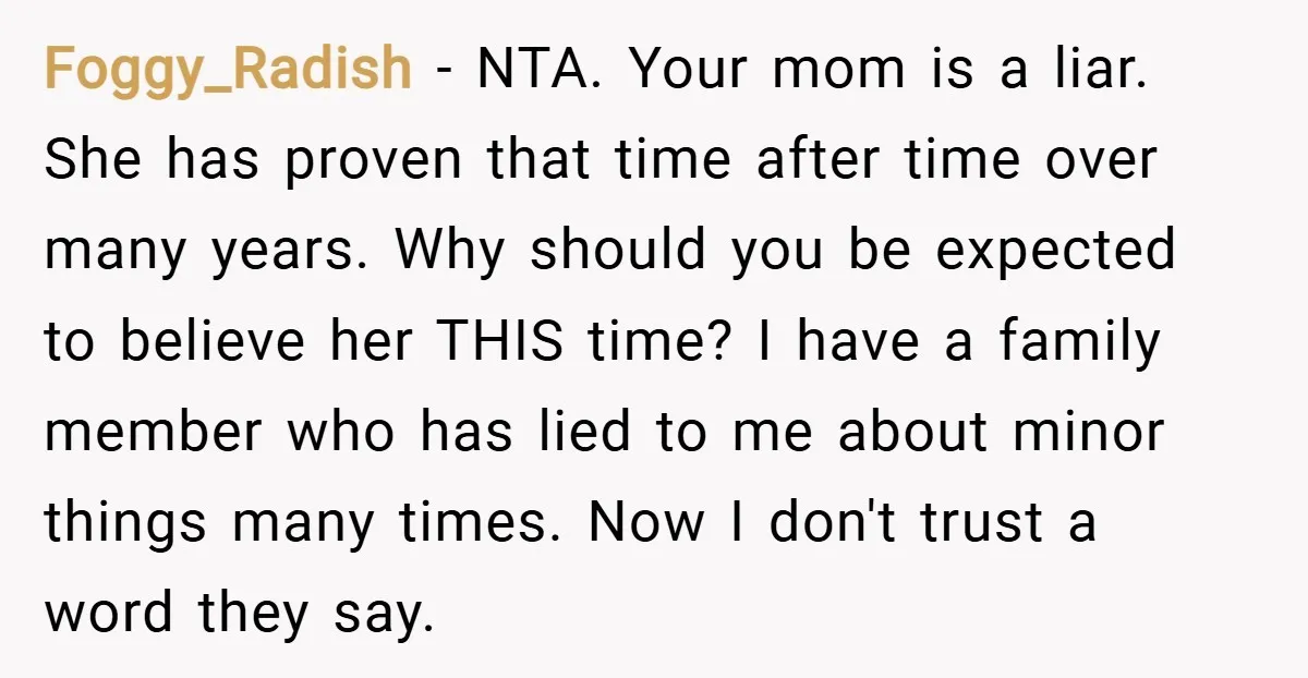 Foggy_Radish − NTA. Your mom is a liar. She has proven that time after time over many years. Why should you be expected to believe her THIS time? I have...