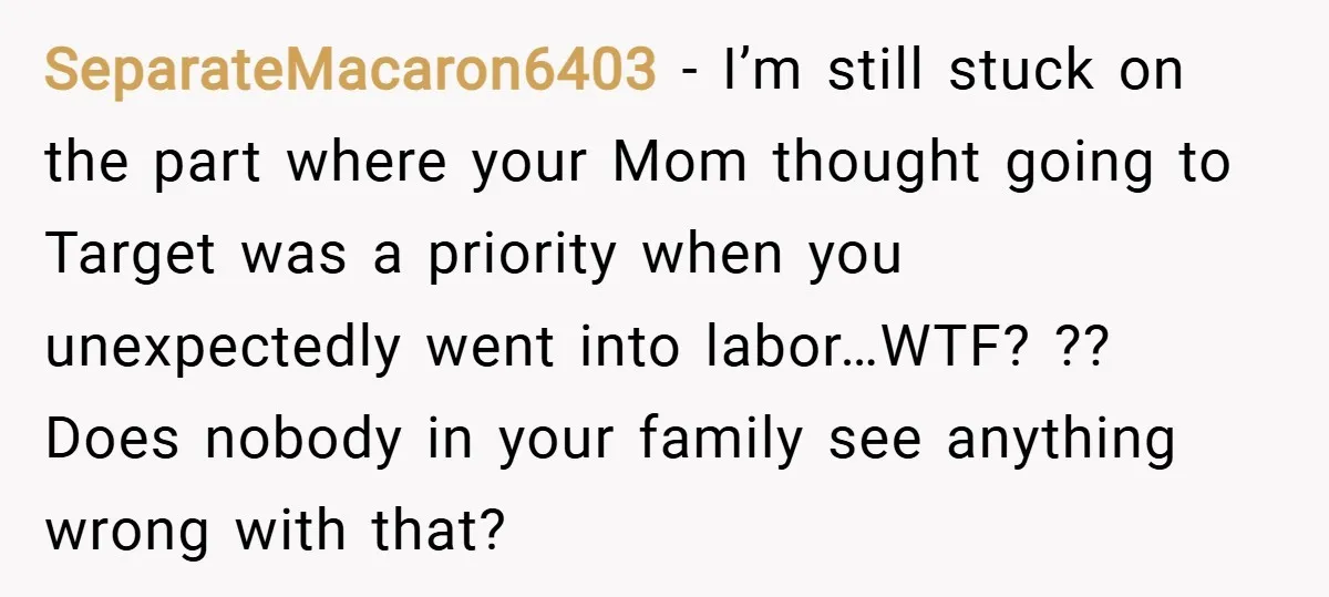 SeparateMacaron6403 − I’m still stuck on the part where your Mom thought going to Target was a priority when you unexpectedly went into labor…WTF? ?? Does nobody in your family...