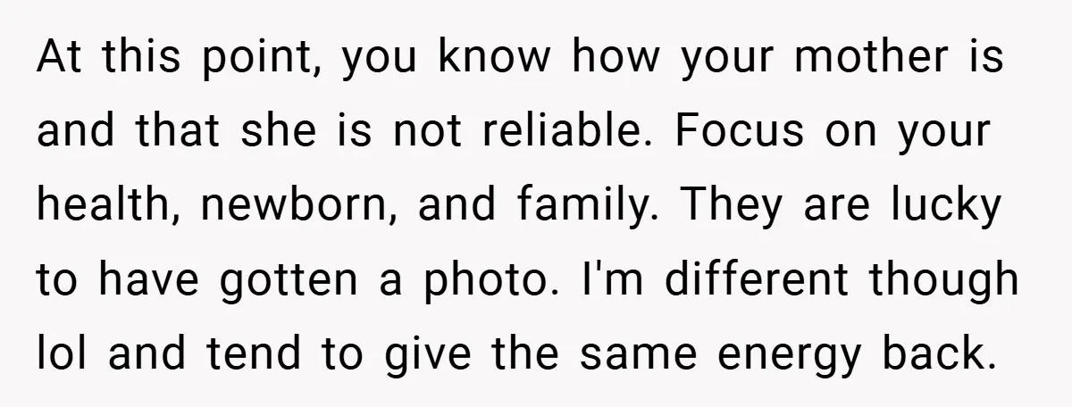At this point, you know how your mother is and that she is not reliable. Focus on your health, newborn, and family. They are lucky to have gotten a photo....