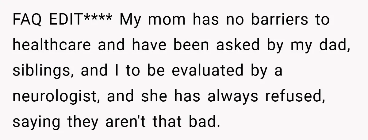 FAQ EDIT**** My mom has no barriers to healthcare and have been asked by my dad, siblings, and I to be evaluated by a neurologist, and she has always refused,...