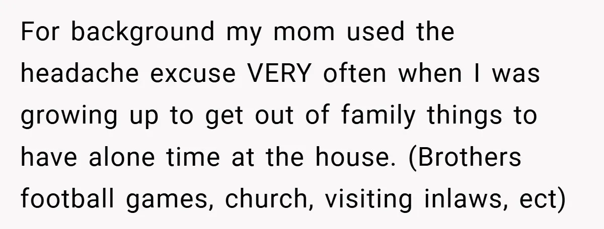 For background my mom used the headache excuse VERY often when I was growing up to get out of family things to have alone time at the house. (Brothers football...