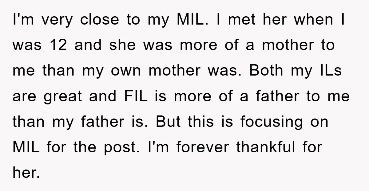 I'm very close to my MIL. I met her when I was 12 and she was more of a mother to me than my own mother was. Both my ILs...