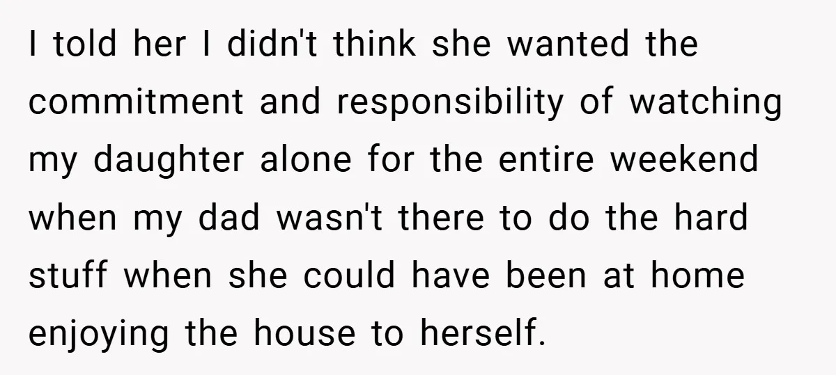 I told her I didn't think she wanted the commitment and responsibility of watching my daughter alone for the entire weekend when my dad wasn't there to do the hard...