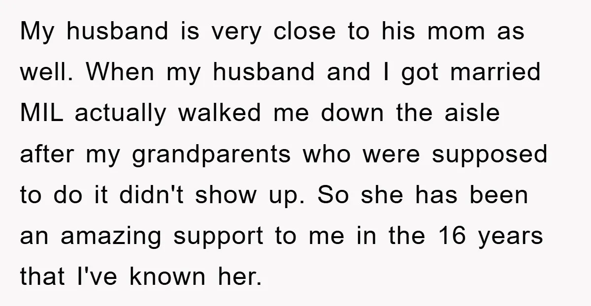My husband is very close to his mom as well. When my husband and I got married MIL actually walked me down the aisle after my grandparents who were supposed...