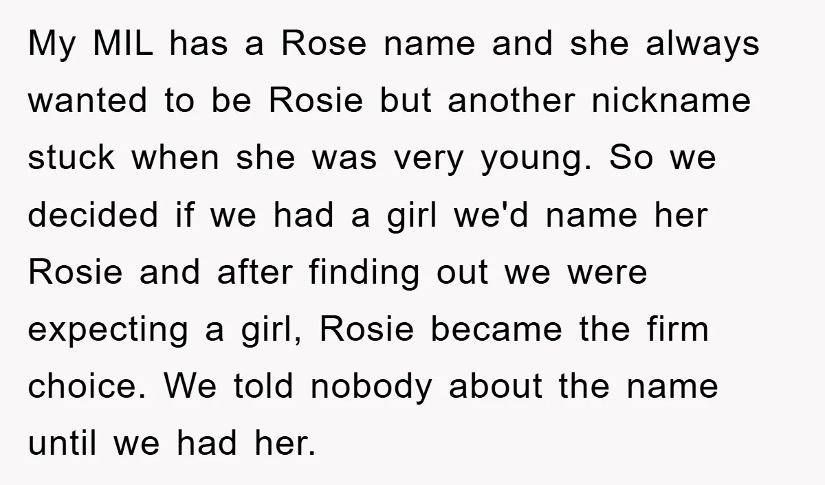 My MIL has a Rose name and she always wanted to be Rosie but another nickname stuck when she was very young. So we decided if we had a girl...