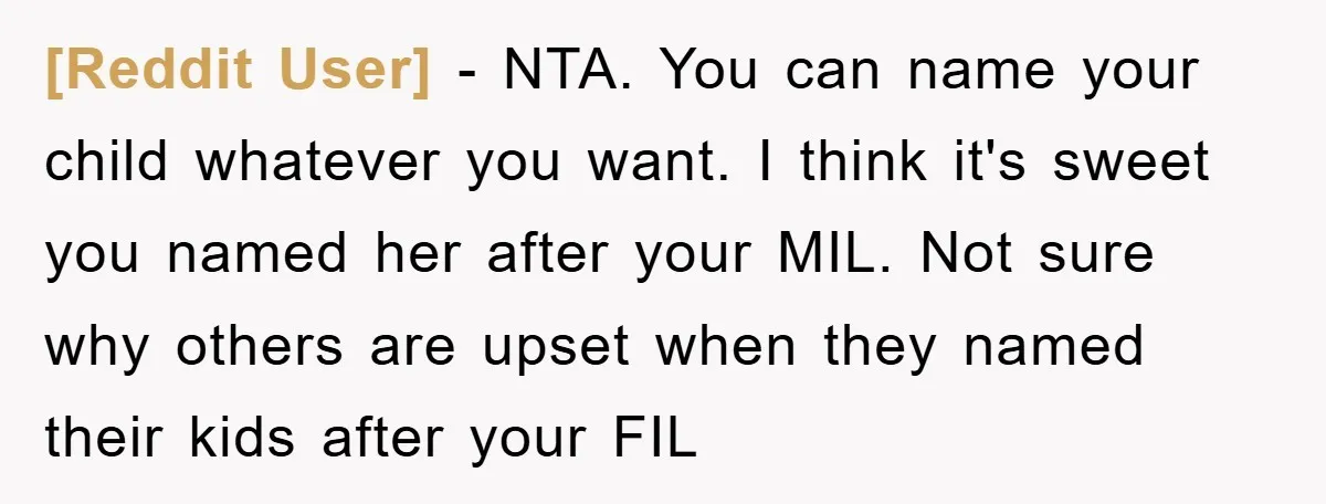 [Reddit User] − NTA. You can name your child whatever you want. I think it's sweet you named her after your MIL. Not sure why others are upset when they...