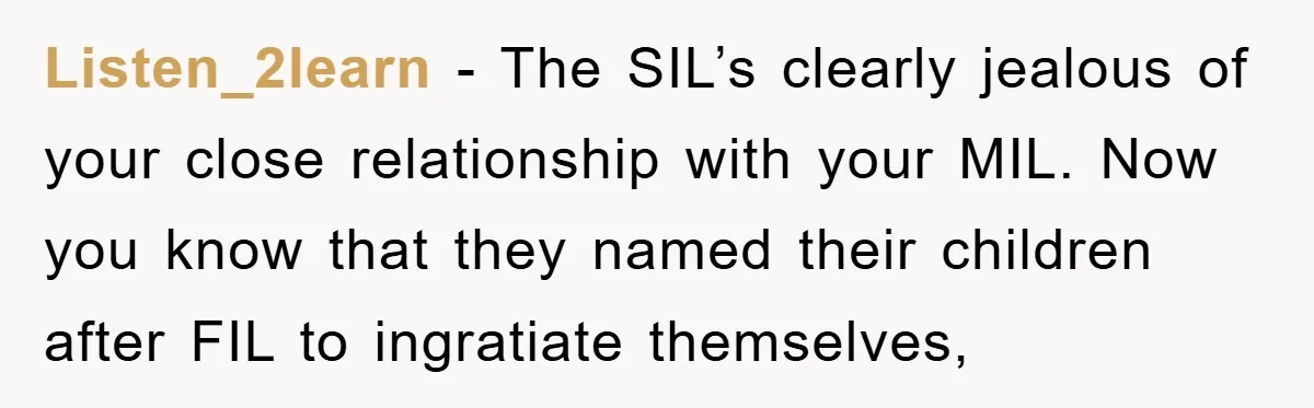 Listen_2learn − The SIL’s clearly jealous of your close relationship with your MIL. Now you know that they named their children after FIL to ingratiate themselves,