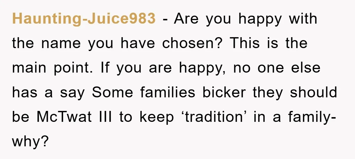 Haunting-Juice983 − Are you happy with the name you have chosen? This is the main point. If you are happy, no one else has a say Some families bicker they...