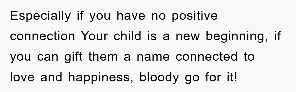 Especially if you have no positive connection Your child is a new beginning, if you can gift them a name connected to love and happiness, bloody go for it!