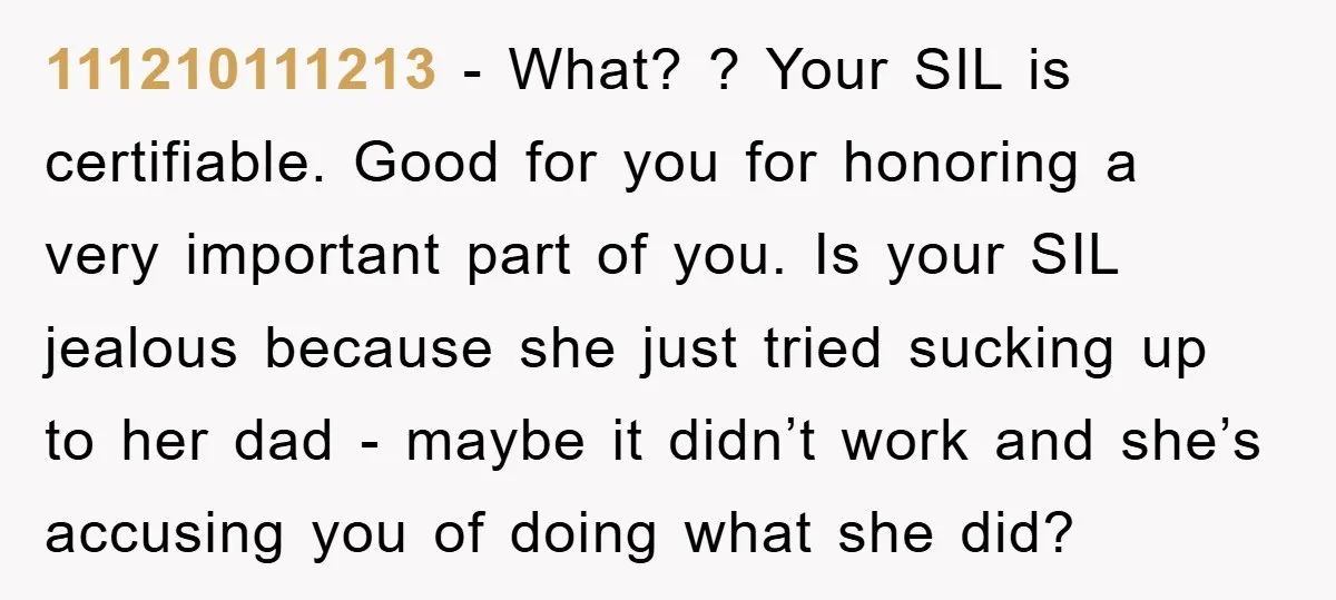 111210111213 − What? ? Your SIL is certifiable. Good for you for honoring a very important part of you. Is your SIL jealous because she just tried sucking up to...
