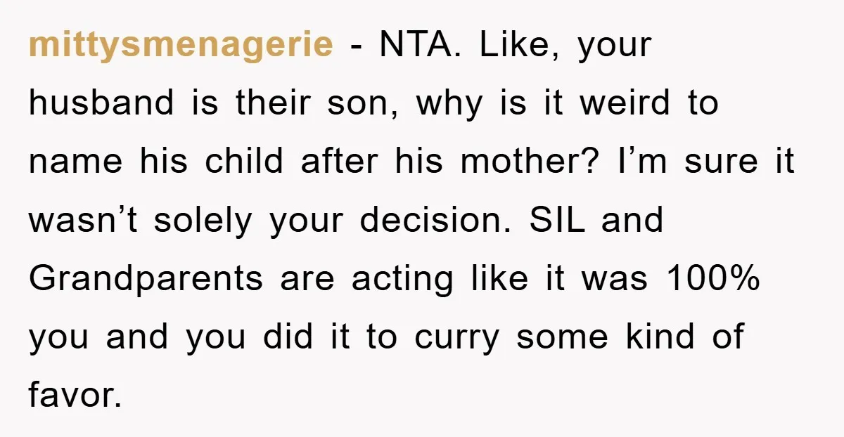 mittysmenagerie − NTA. Like, your husband is their son, why is it weird to name his child after his mother? I’m sure it wasn’t solely your decision. SIL and Grandparents...