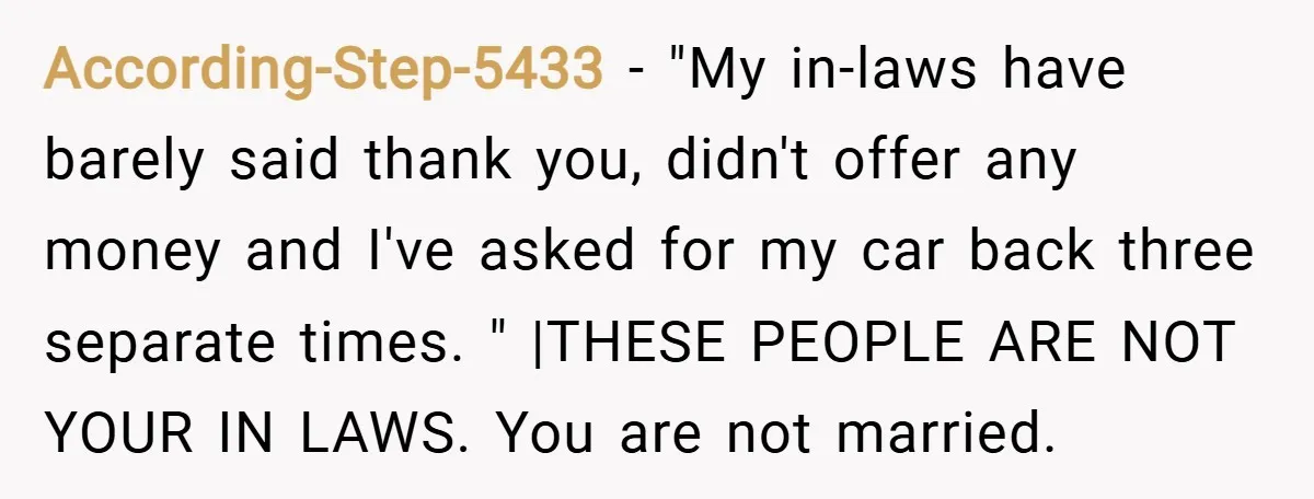According-Step-5433 − "My in-laws have barely said thank you, didn't offer any money and I've asked for my car back three separate times. " |THESE PEOPLE ARE NOT YOUR IN...