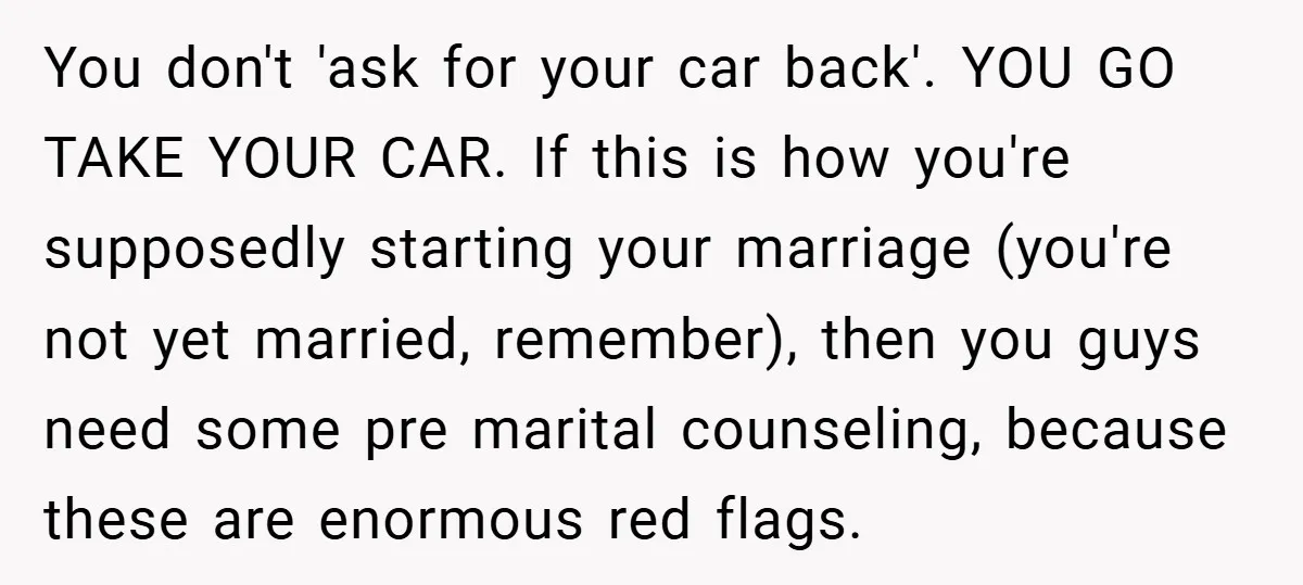 You don't 'ask for your car back'. YOU GO TAKE YOUR CAR. If this is how you're supposedly starting your marriage (you're not yet married, remember), then you guys need...