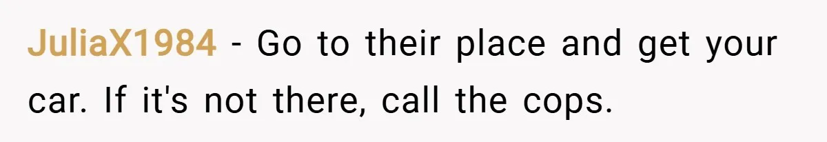 JuliaX1984 − Go to their place and get your car. If it's not there, call the cops.