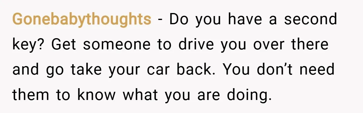 Gonebabythoughts − Do you have a second key? Get someone to drive you over there and go take your car back. You don’t need them to know what you are...