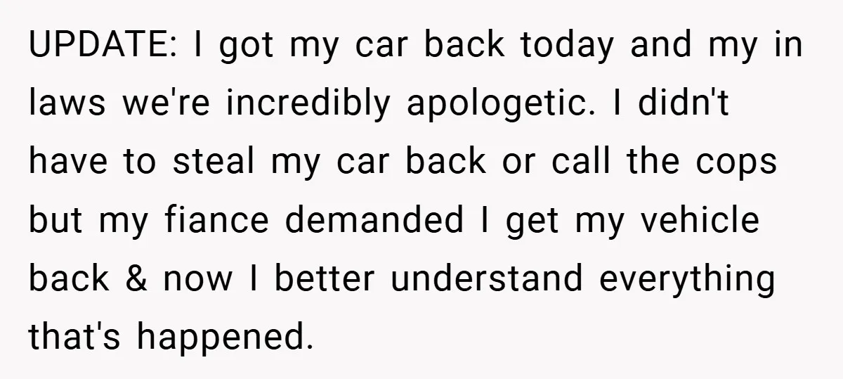 UPDATE: I got my car back today and my in laws we're incredibly apologetic. I didn't have to steal my car back or call the cops but my fiance demanded...