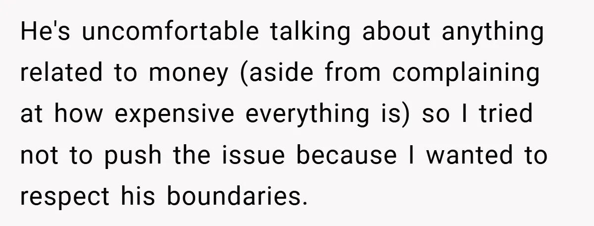 He's uncomfortable talking about anything related to money (aside from complaining at how expensive everything is) so I tried not to push the issue because I wanted to respect his...