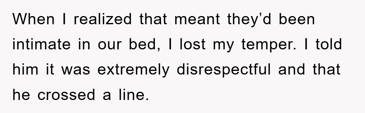 When I realized that meant they’d been intimate in our bed, I lost my temper. I told him it was extremely disrespectful and that he crossed a line.