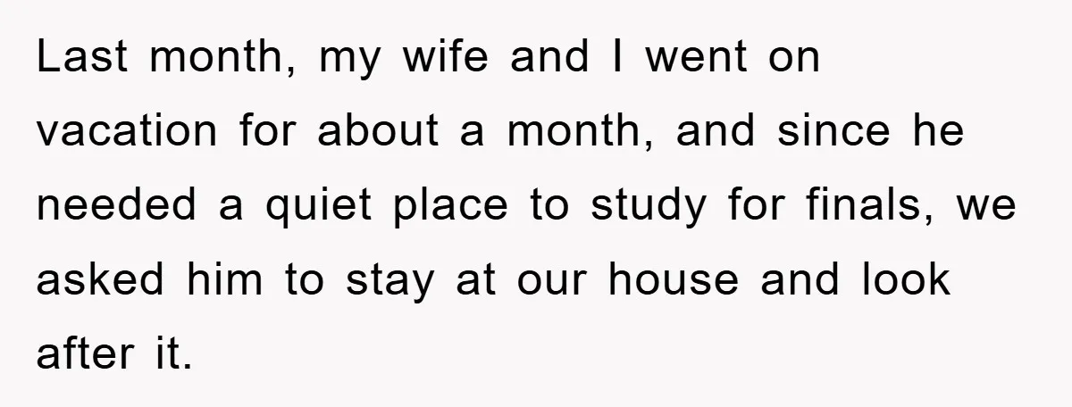 Last month, my wife and I went on vacation for about a month, and since he needed a quiet place to study for finals, we asked him to stay at...