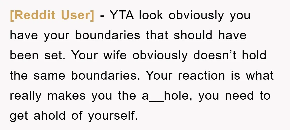 [Reddit User] − YTA look obviously you have your boundaries that should have been set. Your wife obviously doesn’t hold the same boundaries. Your reaction is what really makes you...