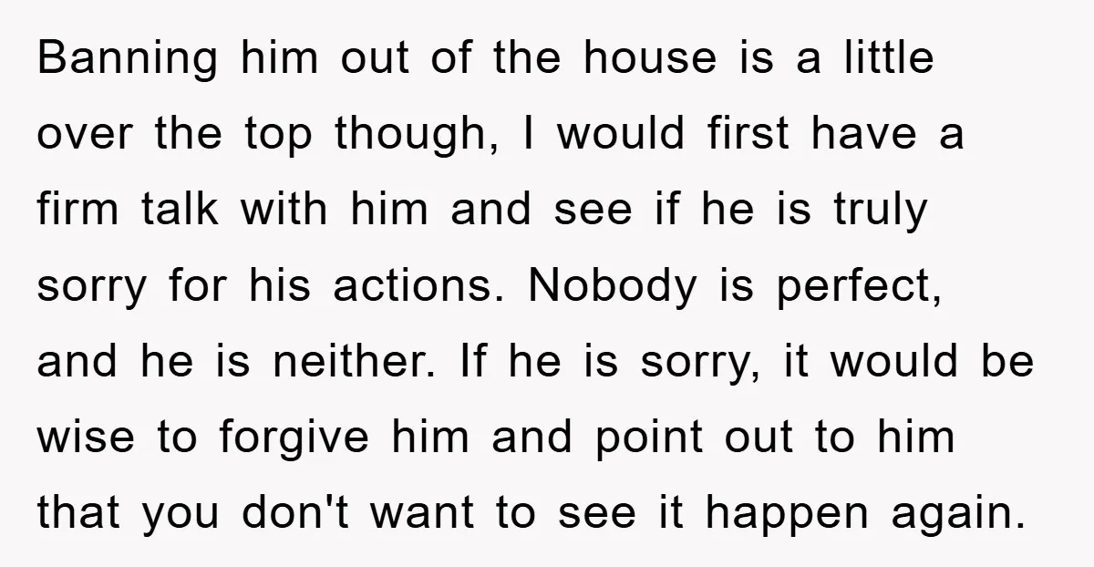 Banning him out of the house is a little over the top though, I would first have a firm talk with him and see if he is truly sorry for...
