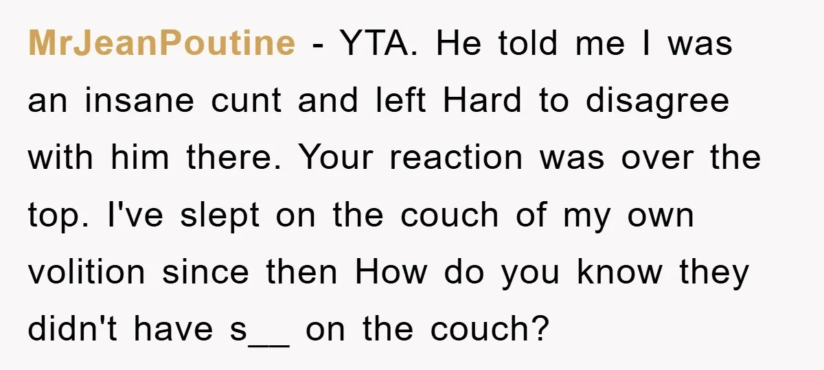MrJeanPoutine − YTA. He told me I was an insane cunt and left Hard to disagree with him there. Your reaction was over the top. I've slept on the couch...