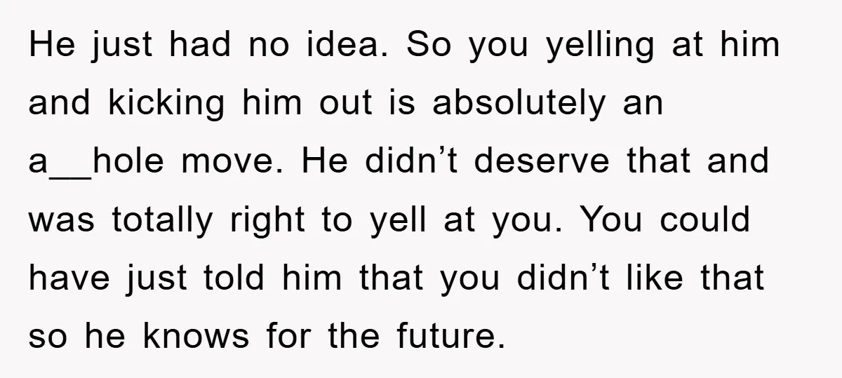 He just had no idea. So you yelling at him and kicking him out is absolutely an a__hole move. He didn’t deserve that and was totally right to yell at...