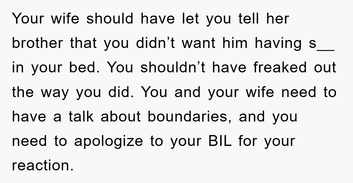Your wife should have let you tell her brother that you didn’t want him having s__ in your bed. You shouldn’t have freaked out the way you did. You and...