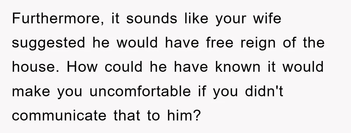 Furthermore, it sounds like your wife suggested he would have free reign of the house. How could he have known it would make you uncomfortable if you didn't communicate that...