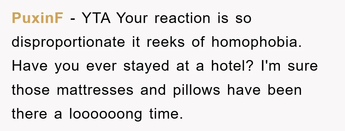 PuxinF − YTA Your reaction is so disproportionate it reeks of homophobia. Have you ever stayed at a hotel? I'm sure those mattresses and pillows have been there a loooooong...