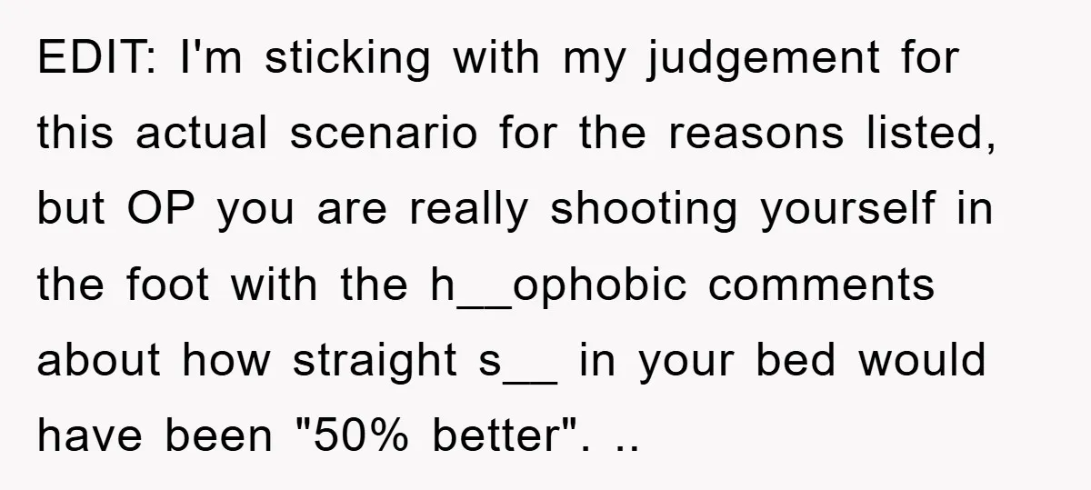EDIT: I'm sticking with my judgement for this actual scenario for the reasons listed, but OP you are really shooting yourself in the foot with the h__ophobic comments about how...