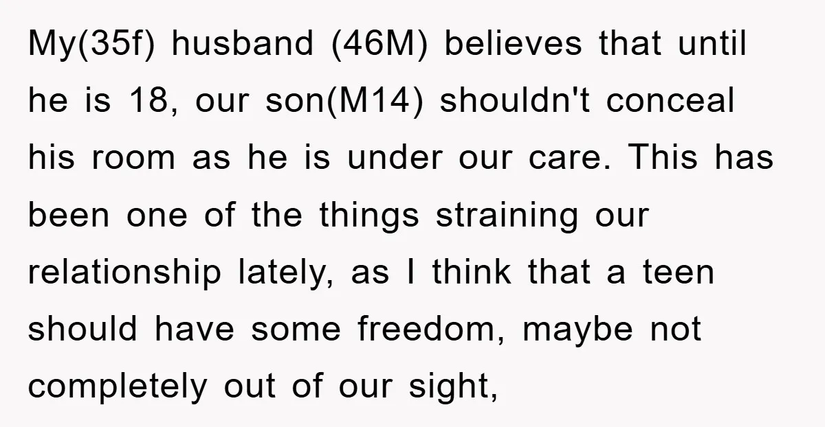 My(35f) husband (46M) believes that until he is 18, our son(M14) shouldn't conceal his room as he is under our care. This has been one of the things straining our...