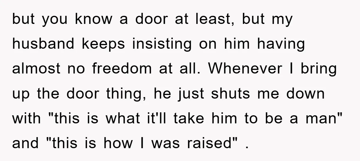 but you know a door at least, but my husband keeps insisting on him having almost no freedom at all. Whenever I bring up the door thing, he just shuts...